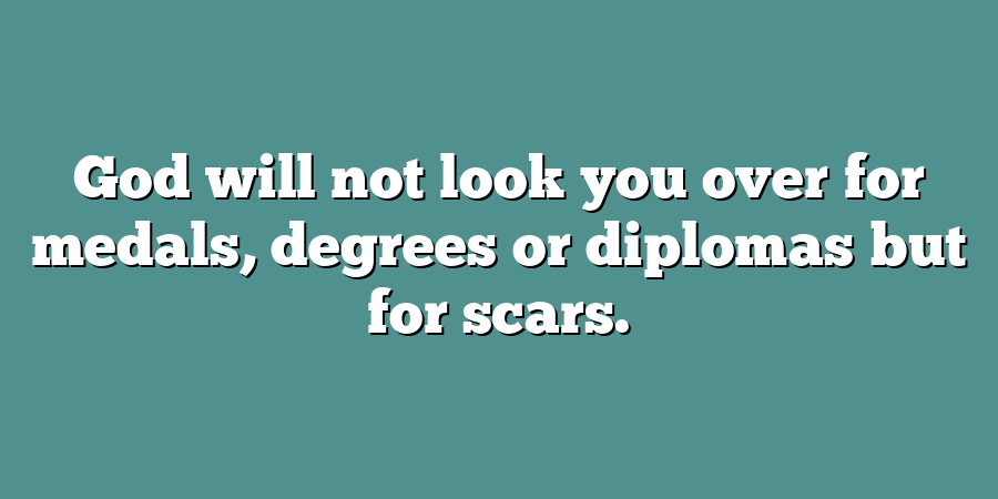 God will not look you over for medals, degrees or diplomas but for scars.