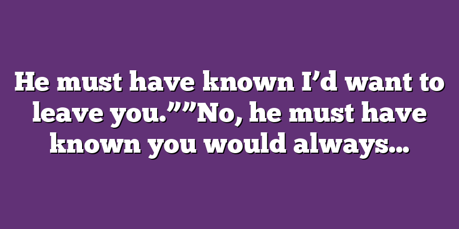 He must have known I’d want to leave you.””No, he must have known you would always...