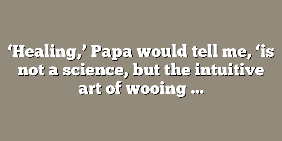 ‘Healing,’ Papa would tell me, ‘is not a science, but the intuitive art of wooing ...