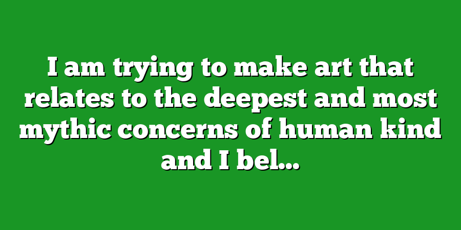 I am trying to make art that relates to the deepest and most mythic concerns of human kind and I bel...