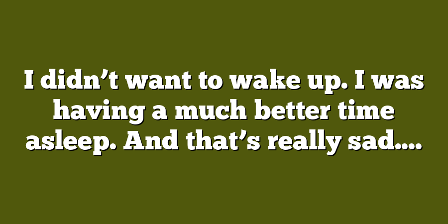 I didn’t want to wake up. I was having a much better time asleep. And that’s really sad....