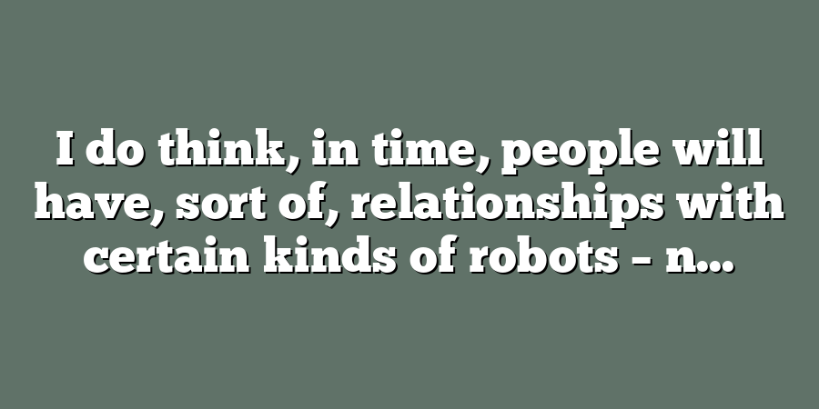 I do think, in time, people will have, sort of, relationships with certain kinds of robots – n...