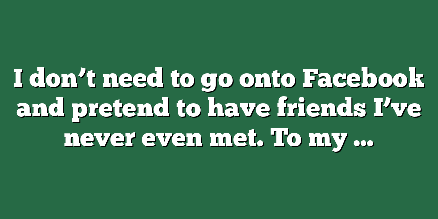 I don’t need to go onto Facebook and pretend to have friends I’ve never even met. To my ...