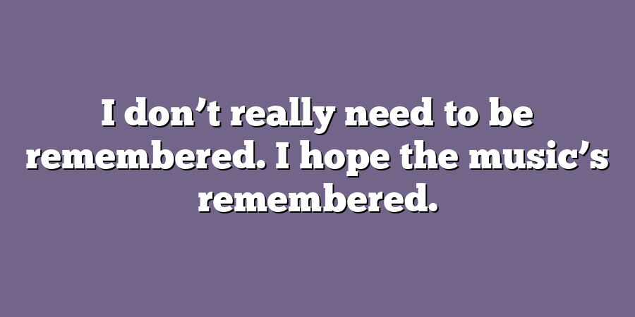 I don’t really need to be remembered. I hope the music’s remembered.