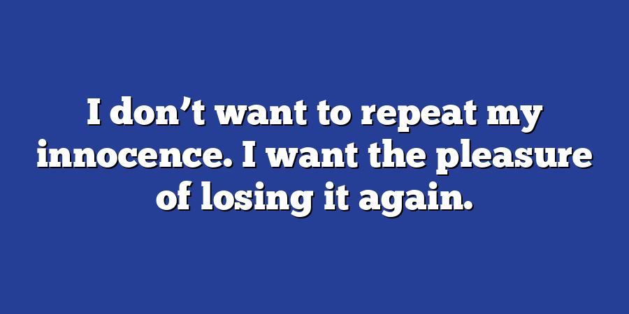 I don’t want to repeat my innocence. I want the pleasure of losing it again.