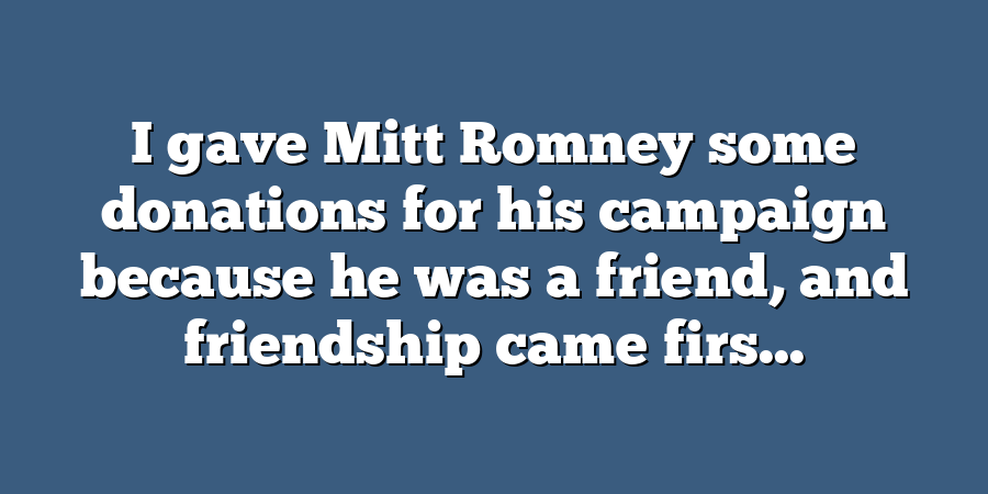 I gave Mitt Romney some donations for his campaign because he was a friend, and friendship came firs...