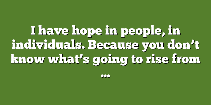 I have hope in people, in individuals. Because you don’t know what’s going to rise from ...