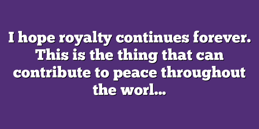 I hope royalty continues forever. This is the thing that can contribute to peace throughout the worl...