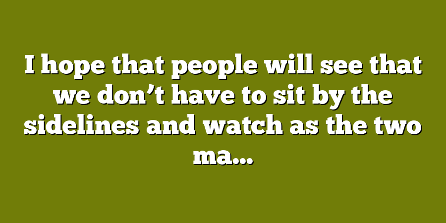 I hope that people will see that we don’t have to sit by the sidelines and watch as the two ma...