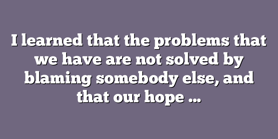 I learned that the problems that we have are not solved by blaming somebody else, and that our hope ...