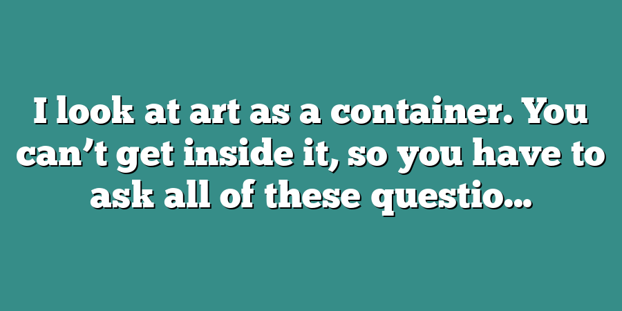 I look at art as a container. You can’t get inside it, so you have to ask all of these questio...