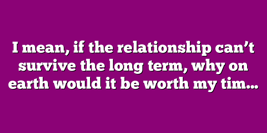 I mean, if the relationship can’t survive the long term, why on earth would it be worth my tim...