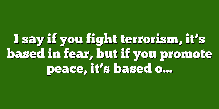 I say if you fight terrorism, it’s based in fear, but if you promote peace, it’s based o...