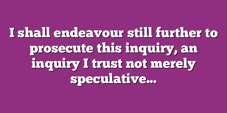 I shall endeavour still further to prosecute this inquiry, an inquiry I trust not merely speculative...