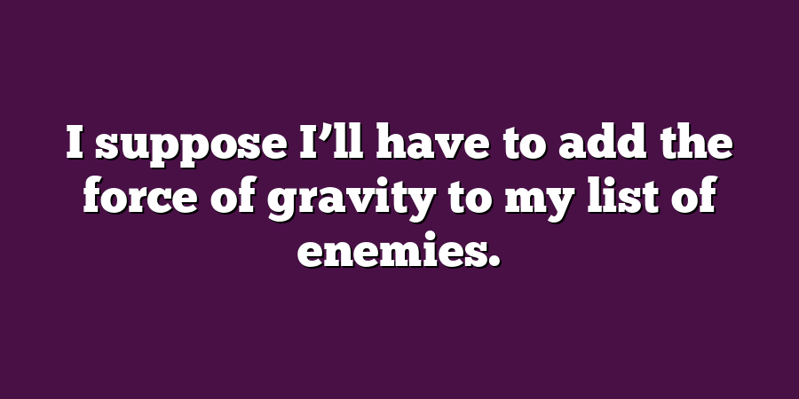 I suppose I’ll have to add the force of gravity to my list of enemies.