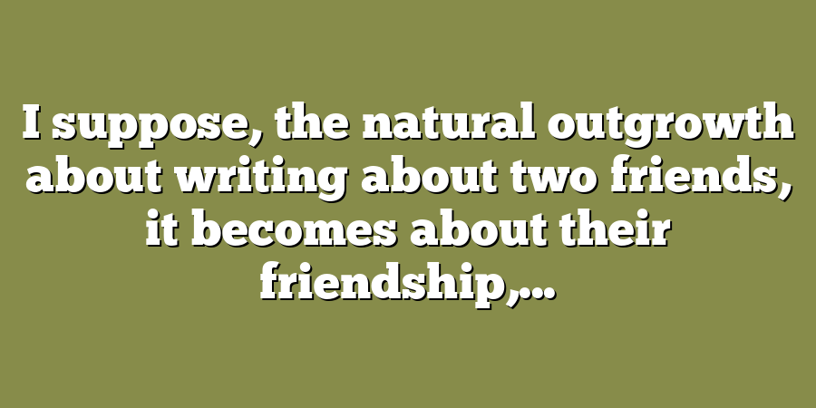 I suppose, the natural outgrowth about writing about two friends, it becomes about their friendship,...