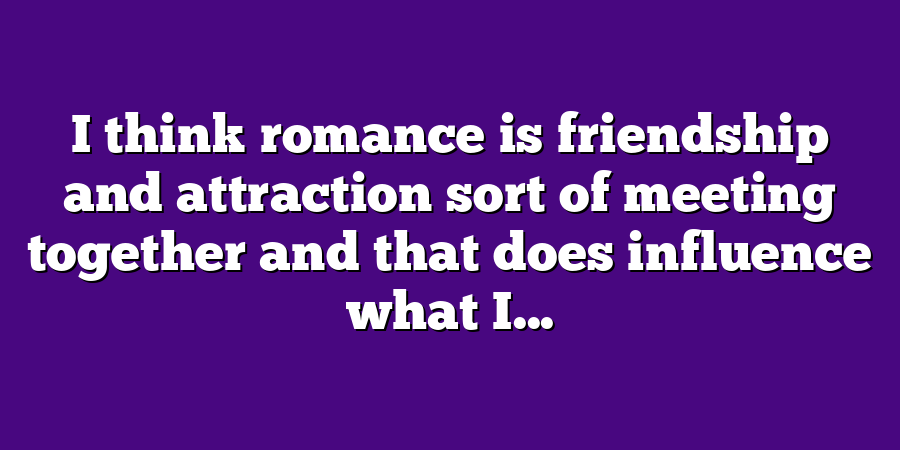 I think romance is friendship and attraction sort of meeting together and that does influence what I...