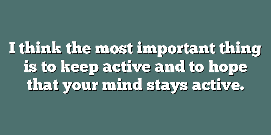 I think the most important thing is to keep active and to hope that your mind stays active.