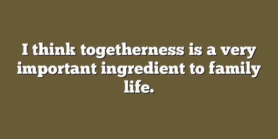 I think togetherness is a very important ingredient to family life.