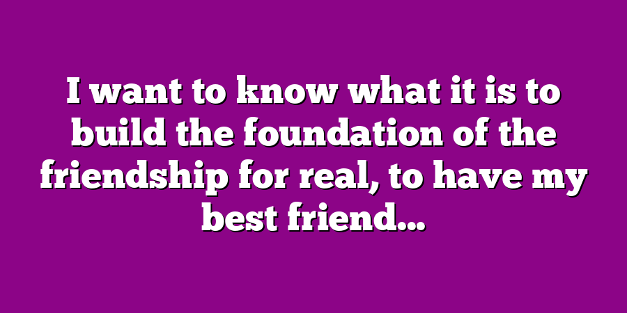 I want to know what it is to build the foundation of the friendship for real, to have my best friend...