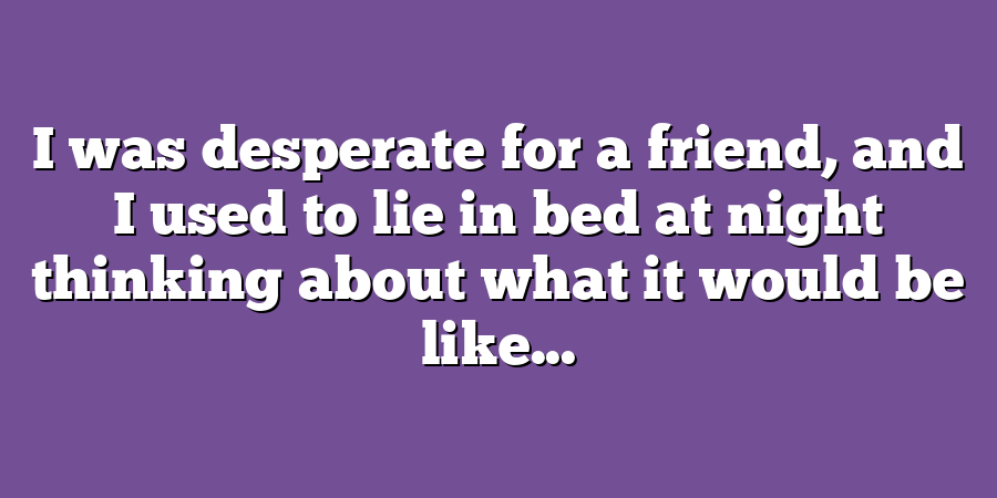 I was desperate for a friend, and I used to lie in bed at night thinking about what it would be like...