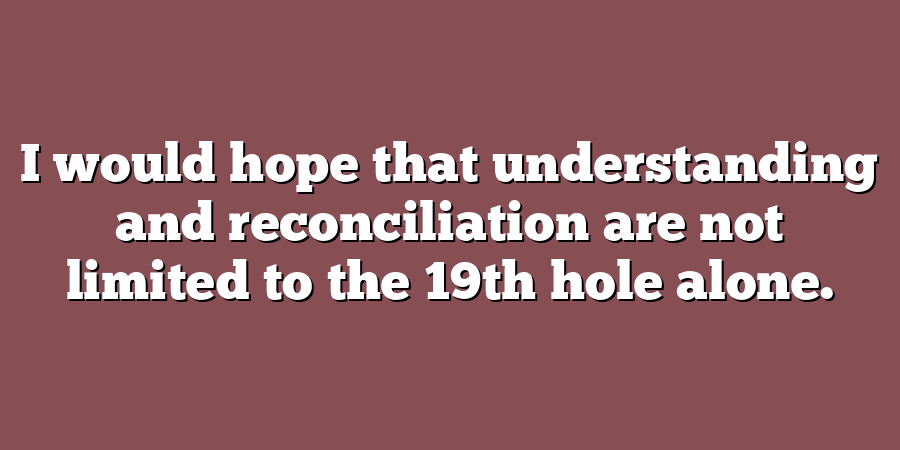 I would hope that understanding and reconciliation are not limited to the 19th hole alone.