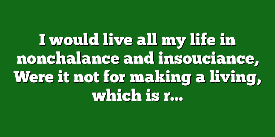 I would live all my life in nonchalance and insouciance, Were it not for making a living, which is r...