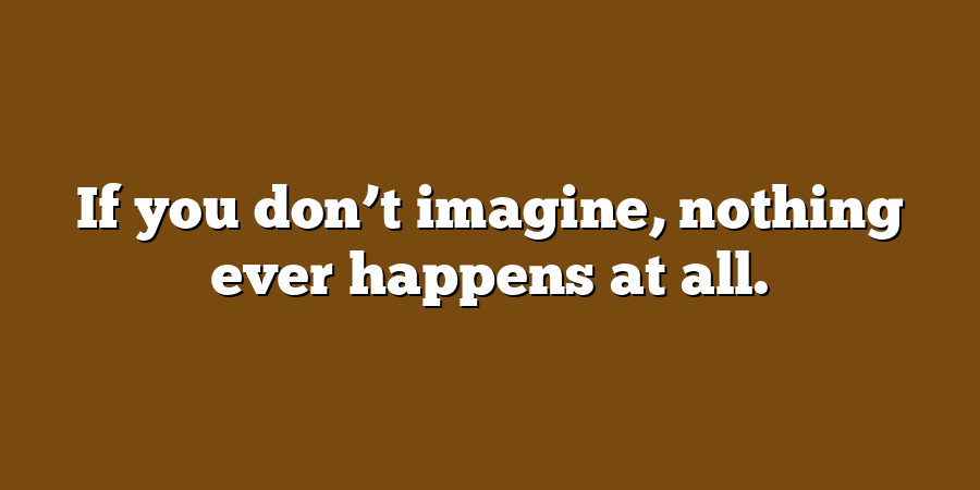 If you don’t imagine, nothing ever happens at all.