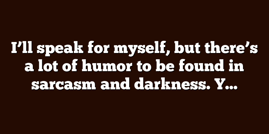 I’ll speak for myself, but there’s a lot of humor to be found in sarcasm and darkness. Y...