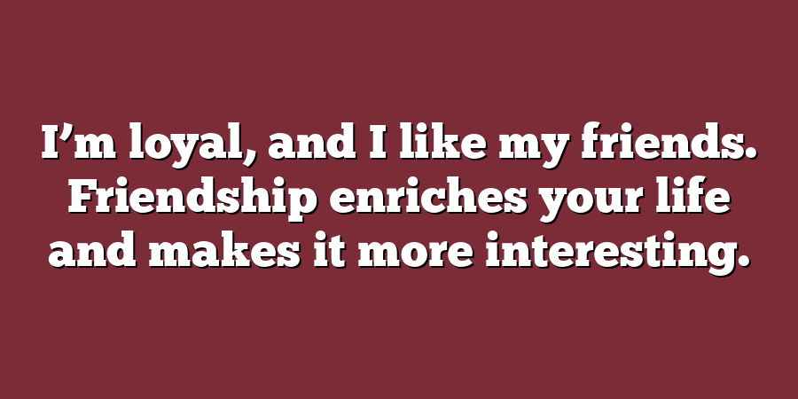 I’m loyal, and I like my friends. Friendship enriches your life and makes it more interesting.