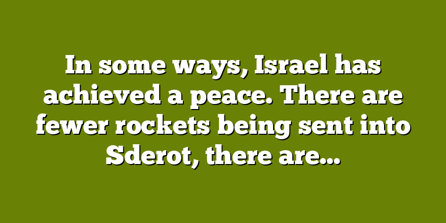 In some ways, Israel has achieved a peace. There are fewer rockets being sent into Sderot, there are...