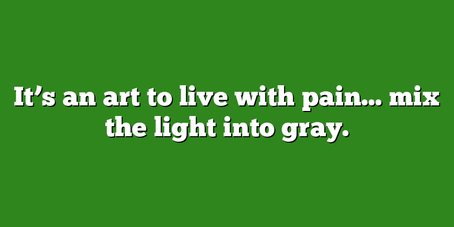 It’s an art to live with pain… mix the light into gray.