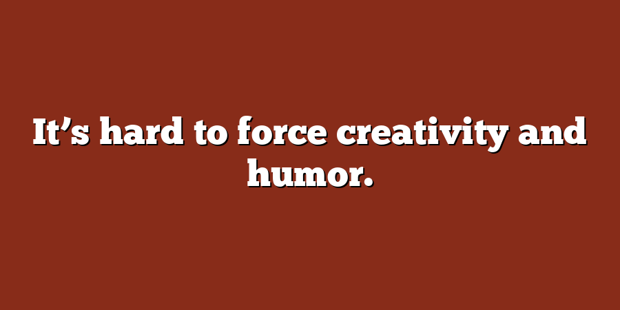 It’s hard to force creativity and humor.