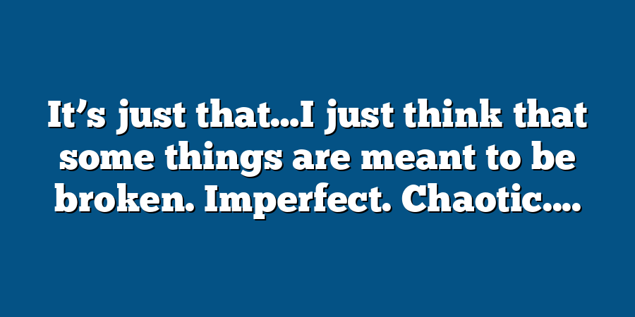 It’s just that…I just think that some things are meant to be broken. Imperfect. Chaotic....