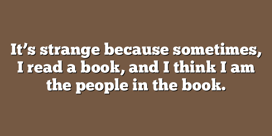 It’s strange because sometimes, I read a book, and I think I am the people in the book.