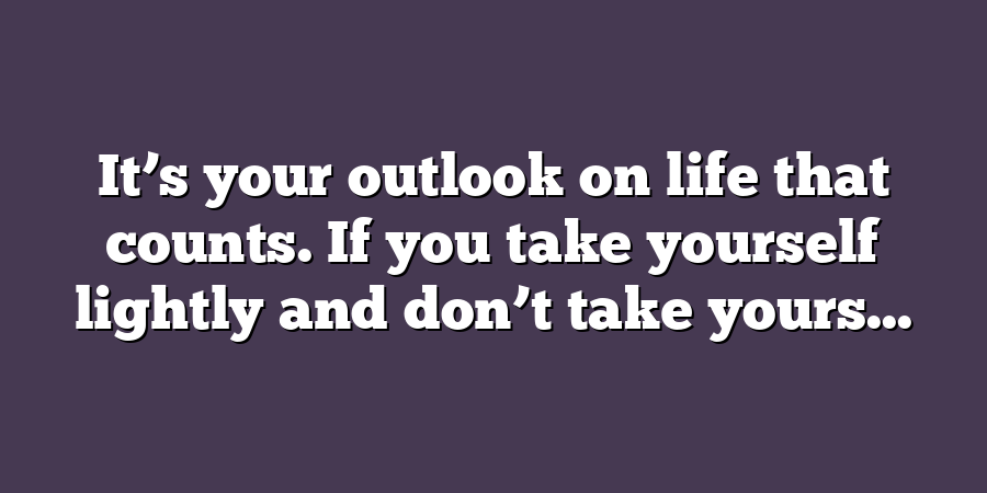 It’s your outlook on life that counts. If you take yourself lightly and don’t take yours...