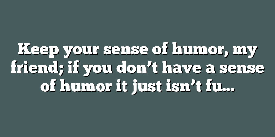 Keep your sense of humor, my friend; if you don’t have a sense of humor it just isn’t fu...