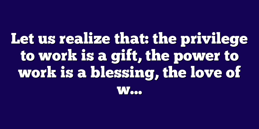 Let us realize that: the privilege to work is a gift, the power to work is a blessing, the love of w...