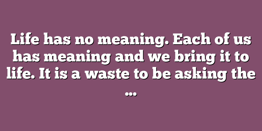 Life has no meaning. Each of us has meaning and we bring it to life. It is a waste to be asking the ...