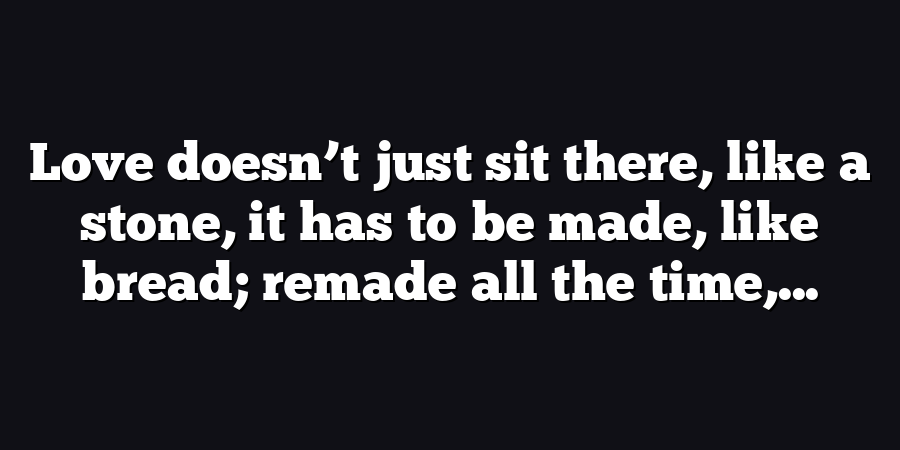 Love doesn’t just sit there, like a stone, it has to be made, like bread; remade all the time,...