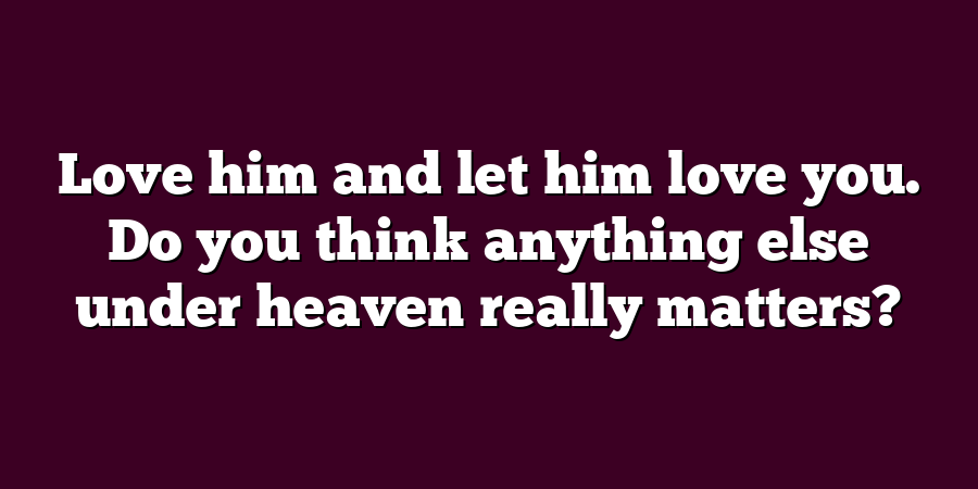 Love him and let him love you. Do you think anything else under heaven really matters?