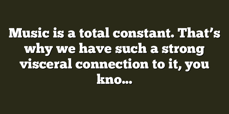 Music is a total constant. That’s why we have such a strong visceral connection to it, you kno...