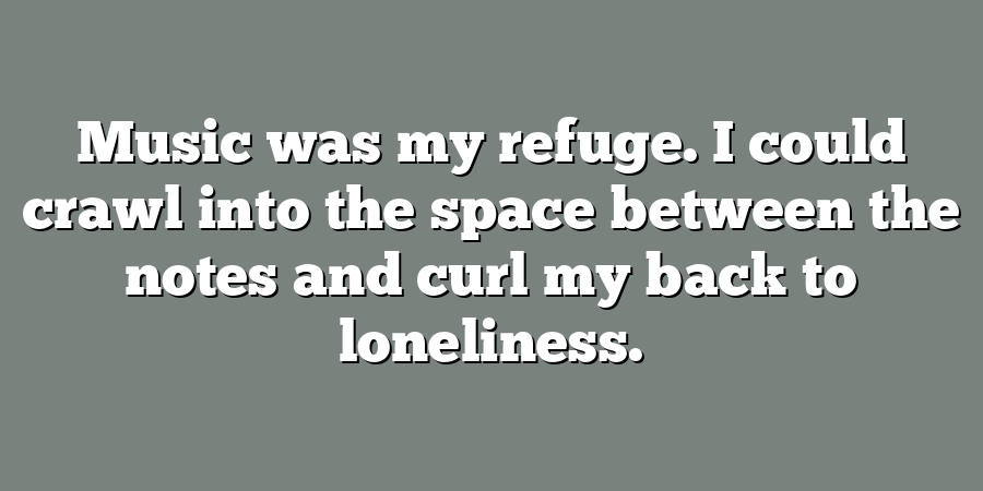 Music was my refuge. I could crawl into the space between the notes and curl my back to loneliness.