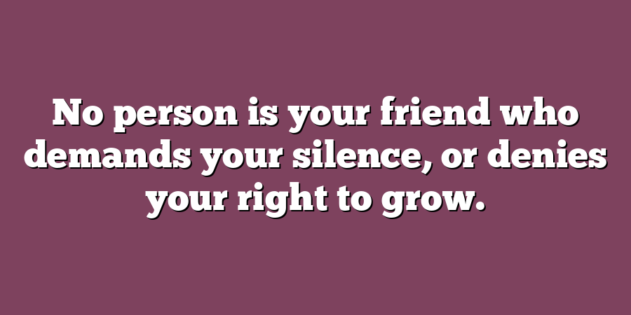 No person is your friend who demands your silence, or denies your right to grow.