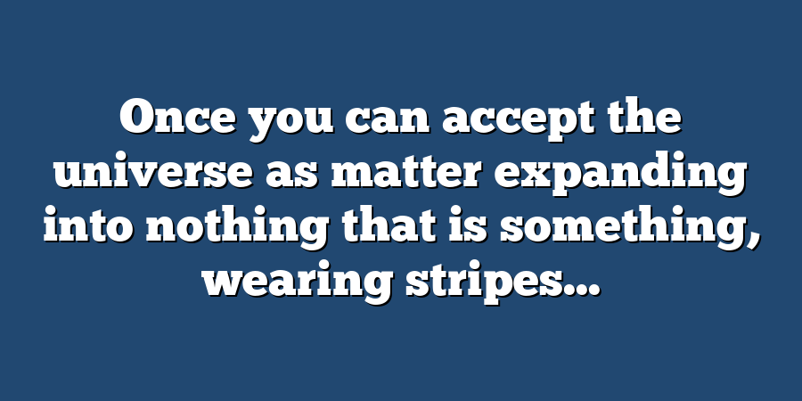 Once you can accept the universe as matter expanding into nothing that is something, wearing stripes...