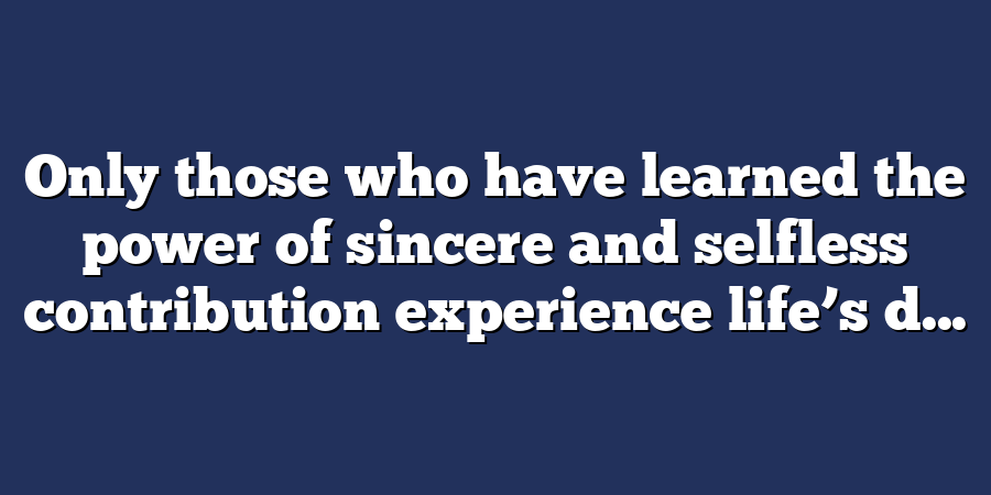 Only those who have learned the power of sincere and selfless contribution experience life’s d...