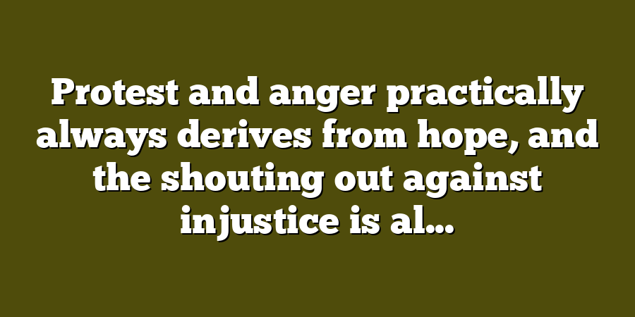 Protest and anger practically always derives from hope, and the shouting out against injustice is al...