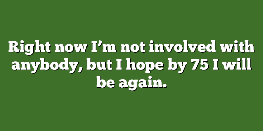 Right now I’m not involved with anybody, but I hope by 75 I will be again.