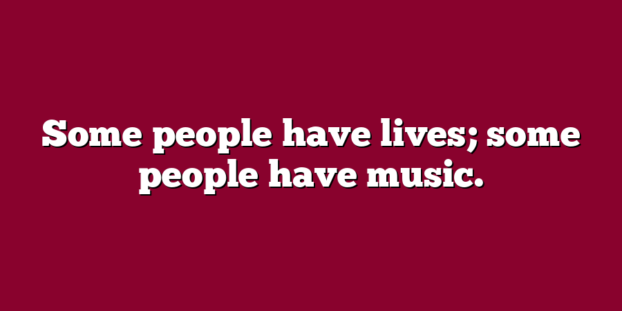 Some people have lives; some people have music.