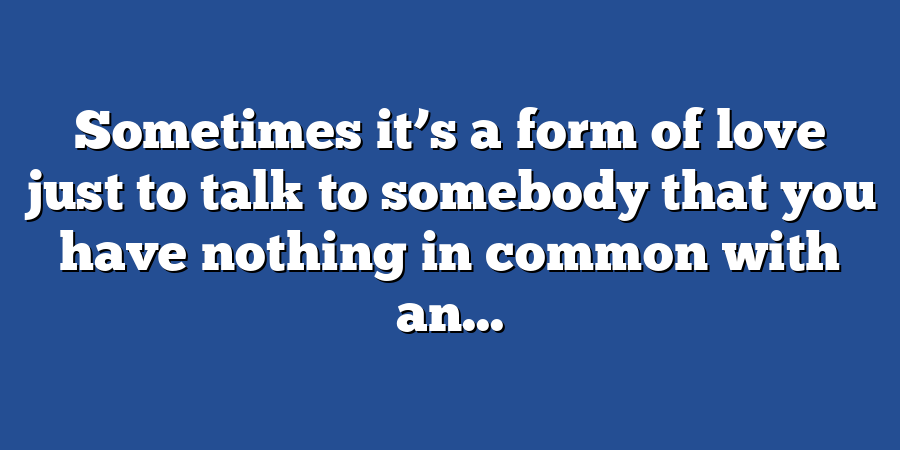 Sometimes it’s a form of love just to talk to somebody that you have nothing in common with an...